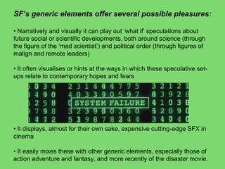 SF‟s generic elements offer several possible pleasures:
• Narratively and visually it can play out ‘what if’ speculations about
future social or scientific developments, both around science (through
the figure of the ‘mad scientist’) and political order (through figures of
malign and remote leaders)
• It often visualises or hints at the ways in which these speculative set-
ups relate to contemporary hopes and fears
• It displays, almost for their own sake, expensive cutting-edge SFX in
cinema
• It easily mixes these with other generic elements, especially those of
action adventure and fantasy, and more recently of the disaster movie.
 