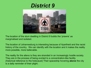 The location of the slum dwelling in District 9 builds the ‘prawns’ as
marginalised and isolated.
The location of Johannesburg is interesting because of Apartheid and the racist
history of the country. We can identify with the location and it makes the reality
more possible, more believable.
The reality for the aliens is they are stranded in an increasingly hostile society.
They are in the process of being evicted to a concentration-like facility
(historical reference to the holocaust) Their spaceship hovering above the city
is a daily reminder of their plight.
District 9
 