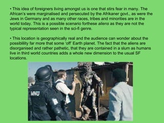 • This idea of foreigners living amongst us is one that stirs fear in many. The
African’s were marginalised and persecuted by the Afrikaner govt., as were the
Jews in Germany and as many other races, tribes and minorities are in the
world today. This is a possible scenario forthese aliens as they are not the
typical representation seen in the sci-fi genre.
• This location is geographically real and the audience can wonder about the
possiblility far more that some ‘off’ Earth planet. The fact that the aliens are
disorganised and rather pathetic, that they are contained in a slum as humans
live in third world countries adds a whole new dimension to the usual SF
locations.
 