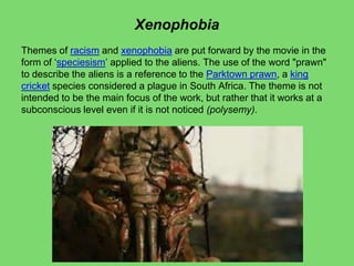 Xenophobia
Themes of racism and xenophobia are put forward by the movie in the
form of ‘speciesism’ applied to the aliens. The use of the word "prawn"
to describe the aliens is a reference to the Parktown prawn, a king
cricket species considered a plague in South Africa. The theme is not
intended to be the main focus of the work, but rather that it works at a
subconscious level even if it is not noticed (polysemy).
 