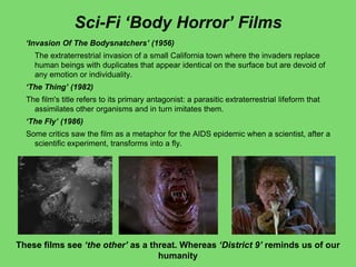 Sci-Fi „Body Horror‟ Films
„Invasion Of The Bodysnatchers‟ (1956)
The extraterrestrial invasion of a small California town where the invaders replace
human beings with duplicates that appear identical on the surface but are devoid of
any emotion or individuality.
„The Thing‟ (1982)
The film's title refers to its primary antagonist: a parasitic extraterrestrial lifeform that
assimilates other organisms and in turn imitates them.
„The Fly‟ (1986)
Some critics saw the film as a metaphor for the AIDS epidemic when a scientist, after a
scientific experiment, transforms into a fly.
These films see „the other‟ as a threat. Whereas „District 9‟ reminds us of our
humanity
 