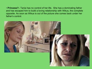 • Princess?– Tania has no control of her life. She has a dominating father
and has escaped him to build a loving relationship with Wikus, the complete
opposite. As soon as Wikus is out of the picture she comes back under her
father’s control.
 