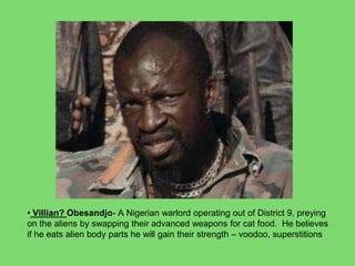 • Villian? Obesandjo- A Nigerian warlord operating out of District 9, preying
on the aliens by swapping their advanced weapons for cat food. He believes
if he eats alien body parts he will gain their strength – voodoo, superstitions
 
