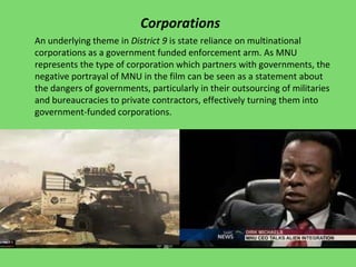 Corporations
An underlying theme in District 9 is state reliance on multinational
corporations as a government funded enforcement arm. As MNU
represents the type of corporation which partners with governments, the
negative portrayal of MNU in the film can be seen as a statement about
the dangers of governments, particularly in their outsourcing of militaries
and bureaucracies to private contractors, effectively turning them into
government-funded corporations.
 
