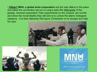 • Villian? MNU, a global arms corporation are the real villains in the piece
and follow the convention set out in Lang’s early film Metropolis of the
greedy, immoral corporation.Their experiments on the ‘prawns’ are horrific
and show the moral depths they will sink to to unlock the aliens’ biological
weapons. It is their depravity that spurs Christopher on to escape and help
his race.
 