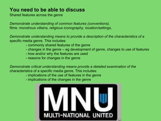 You need to be able to discuss
Shared features across the genre
Demonstrate understanding of common features (conventions).
films: monstrous villains, religious iconography, location/settings,
Demonstrate understanding means to provide a description of the characteristics of a
specific media genre. This includes:
- commonly shared features of the genre
- changes in the genre – eg development of genre, changes to use of features
- how and/or why the features are used
- reasons for changes in the genre
Demonstrate critical understanding means provide a detailed examination of the
characteristics of a specific media genre. This includes:
- implications of the use of features in the genre
- implications of the changes in the genre
 