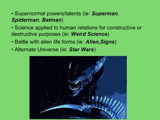 • Supernormal powers/talents (ie: Superman,
Spiderman, Batman)
• Science applied to human relations for constructive or
destructive purposes (ie: Weird Science)
• Battle with alien life forms (ie: Alien,Signs)
• Alternate Universe (ie: Star Wars)
 