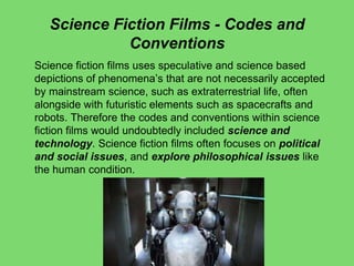 Science Fiction Films - Codes and
Conventions
Science fiction films uses speculative and science based
depictions of phenomena’s that are not necessarily accepted
by mainstream science, such as extraterrestrial life, often
alongside with futuristic elements such as spacecrafts and
robots. Therefore the codes and conventions within science
fiction films would undoubtedly included science and
technology. Science fiction films often focuses on political
and social issues, and explore philosophical issues like
the human condition.
 