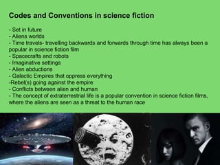 Codes and Conventions in science fiction
- Set in future
- Aliens worlds
- Time travels- travelling backwards and forwards through time has always been a
popular in science fiction film
- Spacecrafts and robots
- Imaginative settings
- Alien abductions
- Galactic Empires that oppress everything
-Rebel(s) going against the empire
- Conflicts between alien and human
- The concept of extraterrestrial life is a popular convention in science fiction films,
where the aliens are seen as a threat to the human race
 