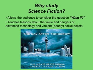 Why study
Science Fiction?
• Allows the audience to consider the question “What If?”
• Teaches lessons about the value and dangers of
advanced technology and virulent (deadly) social beliefs.
 