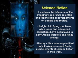 Science Fiction
• It explores the influence of the
imaginary and future scientific
and technological developments
on people and society.
• Insights into flying machines,
alien races and advanced
civilisations have been found in
early Arabic literature and Hindu
writings.
• Literary critics have argued that
both Shakespeare and Dante
used elements of science fiction
in their work.
 