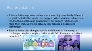 Representation:
• Science fiction represents science as something completely different
to what typically the media may suggest. When you hear science, you
tend to think of labs and experiments, but science fiction makes it
more than that. Science is actually very focused on space and
technology.
• Science fiction also changes people initial ideas on humanity. It
challenges peoples thoughts, is this world full of humans or is there
more to it?
 