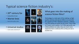 Typical science fiction industry's:
• 20th century fox
• Avatar,Alien,X men
• Warner bros
• Batman,Harry potter, matrix
• Universal studios
• Jurassic world, transformers,E.T
What goes into the making of
science fiction films?
Technology is a main part of the making, as high
quality cameras and special effects are essential
for a good sci fi film. However costume , makeup,
cast and setting are what set the scene. They make
sci fi seem more realistic. Sci fi films generally cost
millions/billions to make, they are much more
expensive than a ordinary film as they are set in
another era.
 