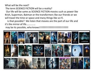 What will be the next?
The term SCIENCE FICTION will be a reality?
Our life will be same as SCIENCE FICTION movies such as power like
Krish, Superman, Batman or the transformers like our friends or we
will travel the time or space and many things like sci-fi.
is that possible? We listen that movies are the part of our life and
it’s the mirror of life……………
may be its possible, who knows!!!!!!!!!!!!!!!!!!!!!!!!!!!!!!!!!!
 