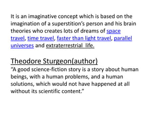 It is an imaginative concept which is based on the
imagination of a superstition’s person and his brain
theories who creates lots of dreams of space
travel, time travel, faster than light travel, parallel
universes and extraterrestrial life.
Theodore Sturgeon(author)
“A good science-fiction story is a story about human
beings, with a human problems, and a human
solutions, which would not have happened at all
without its scientific content.”
 