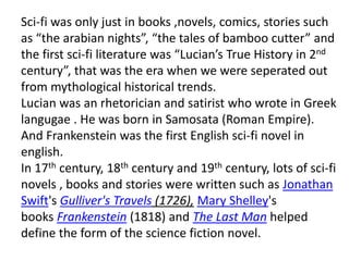 Sci-fi was only just in books ,novels, comics, stories such
as “the arabian nights”, “the tales of bamboo cutter” and
the first sci-fi literature was “Lucian’s True History in 2nd
century”, that was the era when we were seperated out
from mythological historical trends.
Lucian was an rhetorician and satirist who wrote in Greek
langugae . He was born in Samosata (Roman Empire).
And Frankenstein was the first English sci-fi novel in
english.
In 17th century, 18th century and 19th century, lots of sci-fi
novels , books and stories were written such as Jonathan
Swift's Gulliver's Travels (1726), Mary Shelley's
books Frankenstein (1818) and The Last Man helped
define the form of the science fiction novel.
 