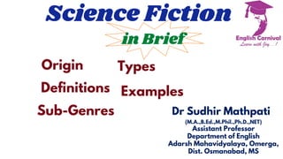 Science Fiction
in Brief
Origin
Definitions
Sub-Genres
Types
Examples
Dr Sudhir Mathpati
(M.A.,B.Ed.,M.Phil.,Ph.D.,NET)
Assistant Professor
Department of English
Adarsh Mahavidyalaya, Omerga,
Dist. Osmanabad, MS
 