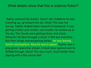 What details show that this is science fiction?

Topher pressed the button. Zoom! Zip! Suddenly he was
traveling up, up toward the sky. Wow! This was not
boring. Topher looked down toward his backyard. It was
getting smaller and smaller and smaller. He looked up at
the sky. The clouds were getting closer and closer.
Whoosh! He flew through a cloud. It felt wet and slimy.
But then things started getting darker. He was leaving
Earth’s atmosphere. Now he was in space! Topher saw a
gray green spaceship ahead. A black door opened and he
drifted through. Wow! This was much, much better than
playing with a flat soccer ball.

 