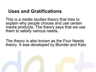 Uses and Gratifications
This is a media studies theory that tries to
explain why people choose and use certain
media products. The theory says that we use
them to satisfy various needs.
The theory is also known as the Four Needs
theory. It was developed by Blumler and Katz.
 