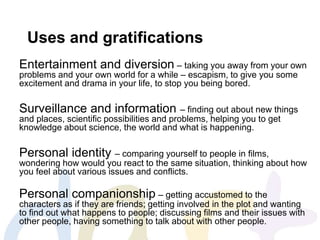 Uses and gratifications
Entertainment and diversion – taking you away from your own
problems and your own world for a while – escapism, to give you some
excitement and drama in your life, to stop you being bored.
Surveillance and information – finding out about new things
and places, scientific possibilities and problems, helping you to get
knowledge about science, the world and what is happening.
Personal identity – comparing yourself to people in films,
wondering how would you react to the same situation, thinking about how
you feel about various issues and conflicts.
Personal companionship – getting accustomed to the
characters as if they are friends; getting involved in the plot and wanting
to find out what happens to people; discussing films and their issues with
other people, having something to talk about with other people.
 