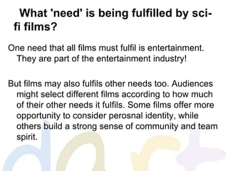 What 'need' is being fulfilled by sci-
fi films?
One need that all films must fulfil is entertainment.
They are part of the entertainment industry!
But films may also fulfils other needs too. Audiences
might select different films according to how much
of their other needs it fulfils. Some films offer more
opportunity to consider perosnal identity, while
others build a strong sense of community and team
spirit.
 