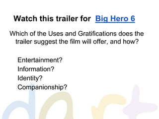 Watch this trailer for Big Hero 6
Which of the Uses and Gratifications does the
trailer suggest the film will offer, and how?
Entertainment?
Information?
Identity?
Companionship?
 
