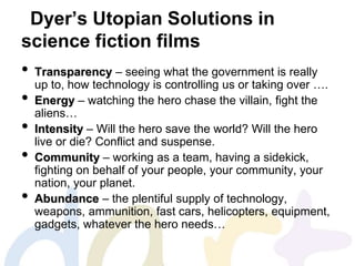 Dyer’s Utopian Solutions in
science fiction films
• Transparency – seeing what the government is really
up to, how technology is controlling us or taking over ….
• Energy – watching the hero chase the villain, fight the
aliens…
• Intensity – Will the hero save the world? Will the hero
live or die? Conflict and suspense.
• Community – working as a team, having a sidekick,
fighting on behalf of your people, your community, your
nation, your planet.
• Abundance – the plentiful supply of technology,
weapons, ammunition, fast cars, helicopters, equipment,
gadgets, whatever the hero needs…
 