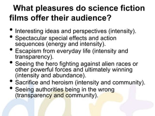 What pleasures do science fiction
films offer their audience?
• Interesting ideas and perspectives (intensity).
• Spectacular special effects and action
sequences (energy and intensity).
• Escapism from everyday life (intensity and
transparency).
• Seeing the hero fighting against alien races or
other powerful forces and ultimately winning
(intensity and abundance).
• Sacrifice and heroism (intensity and community).
• Seeing authorities being in the wrong
(transparency and community).
 