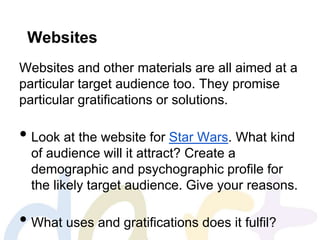 Websites
Websites and other materials are all aimed at a
particular target audience too. They promise
particular gratifications or solutions.
• Look at the website for Star Wars. What kind
of audience will it attract? Create a
demographic and psychographic profile for
the likely target audience. Give your reasons.
• What uses and gratifications does it fulfil?
 