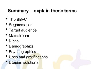 Summary – explain these terms
• The BBFC
• Segmentation
• Target audience
• Mainstream
• Niche
• Demographics
• Psychographics
• Uses and gratifications
• Utopian solutions
 
