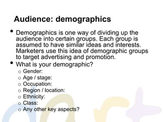 Audience: demographics
• Demographics is one way of dividing up the
audience into certain groups. Each group is
assumed to have similar ideas and interests.
Marketers use this idea of demographic groups
to target advertising and promotion.
• What is your demographic?
o Gender:
o Age / stage:
o Occupation:
o Region / location:
o Ethnicity:
o Class:
o Any other key aspects?
 