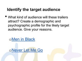 Identify the target audience
• What kind of audience will these trailers
attract? Create a demographic and
psychographic profile for the likely target
audience. Give your reasons.
oMen in Black
oNever Let Me Go
 