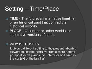 Setting – Time/Place
TIME - The future, an alternative timeline,
or an historical past that contradicts
historical records.
 PLACE - Outer space, other worlds, or
alternative versions of earth.




WHY IS IT USED?
It gives a different setting to the present, allowing
viewers to see the narrative from a more neutral
perspective. “It places the unfamiliar and alien in
the context of the familiar”

 