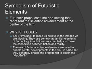 Symbolism of Futuristic
Elements


Futuristic props, costume and setting that
represent the scientific advancement at the
centre of the film.



WHY IS IT USED?
 SciFi films seek to make us believe in the images we

are viewing. They use somewhat familiar elements
of technology in a fictional way that helps to make
the connection between fiction and reality.
 The use of fictional science elements are used to
enable pivotal developments in the plot, in particular
they generally enable the protagonist to obtain the
“MacGuffin”.

 