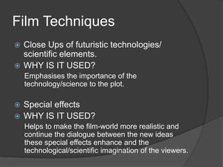 Film Techniques
Close Ups of futuristic technologies/
scientific elements.
 WHY IS IT USED?


Emphasises the importance of the
technology/science to the plot.

Special effects
 WHY IS IT USED?


Helps to make the film-world more realistic and
continue the dialogue between the new ideas
these special effects enhance and the
technological/scientific imagination of the viewers.

 
