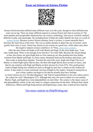 Essay on Science in Science Fiction
Science fiction has been defined many different ways over the years, though no clear definition has
come out on top. There are many different aspects to science fiction and what it consists of. The
most popular and recognizable characteristics are science, technology, time travel, scientific method,
different worlds, and catastrophe. By including these it helps the reader identify the story as a work of
science fiction. Because science fiction's primary focus is science, it comes naturally that it
becomes the main focus of the story. The way an author decides to depict the use of science varies
greatly from story to story. Some may choose to use science in a good way, while others may show
the negative impacts science could have. In "Nine...show more content...
After the nine clones die Kaph is left with Martin and Pugh. In the story Kaph says, "I am
nine–tenths dead. There is not enough of me left alive" (Le Guin 468). Because the closest things
to him, the clones, are gone Kaph feels as if he cannot go on, thus pushing him into further
isolation from Martin and Pugh. Le Guin creates alienation between the humans and clones, and
then works to bring them together. Towards the end of the story, Kaph asks Pugh if he loves
Martin, to which Pugh replies that he does. He then tells Kaph that he does not have to leave, and
that he can continue with Pugh and Martin on their mission (Le Guin 475). This small gesture
leads to Kaph feeling less isolated; he feels as though he may have a chance at life without his
clones. It also leads to a more emotional viewing of Kaph by the readers. Instead of seeing him as
just a clone, readers can begin to see that he actually does have feelings.
Le Guin's heroes are of a "divided allegiance" and "ha[ve] responsibilities to his own culture and to
the culture he visits" (Huntington 237). Although they may not want to admit it to one another,
Martin, Pugh, and Kaph have some dependability on each other. The science is the major cause of
that dependability which, in the end, leads to a deeper connection for the three. Without their initial
differences, Martin and Pugh being human and Kaph being a clone, they would not have had the
Get more content on HelpWriting.net
 