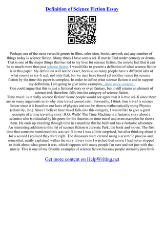 Definition of Science Fiction Essay
Perhaps one of the most versatile genres in films, television, books, artwork and any number of
things today is science fiction. Many times I have seen a sci–fi movie filed under comedy or drama.
That is one of the major things that has led to my love for science fiction, the simple fact that it can
be so much more than just science fiction. I would like to present a definition of what science fiction
is in this paper. My definition will not be exact, because so many people have a different idea of
what counts as sci–fi and, not only that, but we may have found yet another venue for science
fiction by the time this paper is complete. In order to define what science fiction is and to support
my definition, I am going to give some examples...show more content...
One could argue that this is just a fictional story or even fantasy, but it still retains an element of
science and, therefore, falls into the category of science fiction.
Time travel: is it really science fiction? Some people would not agree that it is true sci–fi since there
are so many arguments as to why time travel cannot exist. Personally, I think time travel is science
fiction since it is based on our laws of physics and can be shown mathematically using Physics
(relativity, etc.). Since I believe time travel falls into this category, I would like to give a great
example of a time traveling story. H.G. Wells' The Time Machine is a fantastic story about a
scientist who is ridiculed by his peers for his theories on time travel and even examples he shows
them. He ends up traveling through time in a machine that he built and has a fantastic adventure.
An interesting addition to this list of science fiction is Jurassic Park, the book and movie. The first
time that someone mentioned this was sci–fi to me I was a little surprised, but after thinking about it
for a second I realized they were right. The dinosaurs were created using a scientific process and,
somewhat, neatly explained within the story. Every time I watched that movie I had never stopped
to think about what genre it was, which happens with many people I'm sure and not just with that
movie. This is one of my favorite examples of science fiction because people normally just think
Get more content on HelpWriting.net
 