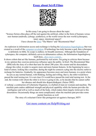 Essay about Sci-fI Films
In this essay I am going to discuss about the topic:
"Science fiction often plays off the real against the artificial, either in the form of humans versus
non–human (androids, cyborgs, synthetics), or the world versus the non–world (cyberspace,
inner–space, intentional space)".
I have chosen the films "The Matrix" and "Bicentennial Man"
An explosion in information access and exchange is fueling the Information Superhighway that was
created as a result of the computer revolution. If technology has truly become a god, then cyberspace
is definitely its bible. Its scope is endless; its breadth enormous. Although the foundation of
cyberspace, the computer, definitely serves to dehumanize culture, the Information Superhighway
itself does...show more content...
It shows robots that act like humans, performed by real actors. I'm going to criticize them because
in my opinion they exercise pernicious influence upon the public. In brief, The Bicentennial Man
(BM) tells the story of a robot that lasts for about 200 years. His creator and his descendants
change this robot, in order to acquire more and more human features. In the beginning he uses a
kind of armor, looking like a machine; during the night he connects a plug into the electric outlet to
recharge his batteries. Gradually, his appearance becomes more and more humane, to a point where
he acts as any normal human, with thinking, feeling and willing, that is, the robot would have
passed the total turning test. It is not clear if it would have passed the total total turning test. At the
end, the woman with whom the robot is in love is going to die, so he decides that he cannot suffer
her absence and should also "die" (Setzer 2002)
A 'cyborg', a contraction of Cybernetic Organism, is a hybrid of man (or woman) and machine. The
machine parts endow additional strength and physical capability while the human provides the
intelligence and will as well as much of the body, which makes them largely irrelevant to this
dissertation. Occasionally things are more complicated; when the machine part provides some
mental functions as well
The story of a reluctant Christ–like protagonist set against a baroque, MTV
Get more content on HelpWriting.net
 