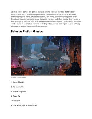 Science fiction games are games that are set in a fictional universe that typically
features futuristic or otherworldly elements. These elements can include advanced
technology, space travel, extraterrestrial life, and more. Science fiction games often
draw inspiration from science fiction literature, movies, and other media. It can be set in
a wide range of settings, from space operas to cyberpunk worlds. Science fiction games
can be found in a variety of formats, including video games, board games, and tabletop
role-playing games. Here are a few examples:
Science Fiction Games
Science Fiction Games
1. Mass Effect 2
2. No Man’s Sky
3. Elite Dangerous
4. Deus Ex
5.StarCraft
6. Star Wars Jedi: Fallen Order
 