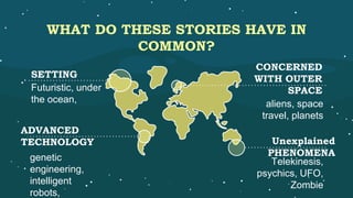 WHAT DO THESE STORIES HAVE IN
COMMON?
SETTING
Futuristic, under
the ocean,
ADVANCED
TECHNOLOGY
genetic
engineering,
intelligent
robots,
CONCERNED
WITH OUTER
SPACE
aliens, space
travel, planets
Unexplained
PHENOMENA
Telekinesis,
psychics, UFO,
Zombie
 