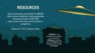 CREDITS: This
presentation template
was created by
Slidesgo, including
icons by Flaticon and
infographics & images
by Freepik.
RESOURCES
https://www.jstor.org./stable/41386588
https://www,slideshare.net/pvenglishtea
ch/science-fiction-47067955
https://www.scifi.idea.com/a-guide-to-
subgenres
viewed on 17th of March 2023.
 