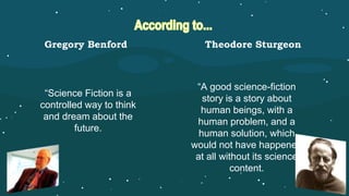 “Science Fiction is a
controlled way to think
and dream about the
future.
“A good science-fiction
story is a story about
human beings, with a
human problem, and a
human solution, which
would not have happened
at all without its science
content.
Gregory Benford Theodore Sturgeon
 