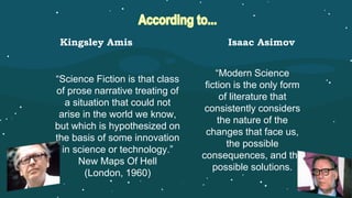 “Science Fiction is that class
of prose narrative treating of
a situation that could not
arise in the world we know,
but which is hypothesized on
the basis of some innovation
in science or technology.”
New Maps Of Hell
(London, 1960)
“Modern Science
fiction is the only form
of literature that
consistently considers
the nature of the
changes that face us,
the possible
consequences, and the
possible solutions.
Kingsley Amis Isaac Asimov
 