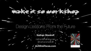 Make It So Workshop
Design Lessons From the Future
Nathan Shedroﬀ
nathan@nathan.com
@nathanshedroﬀ
sciﬁinterfaces.com MAKE IT SO
Interaction Design Lessons from Science Fiction
by NATHAN SHEDROFF & CHRISTOPHER NOESSEL
foreword by Bruce Sterling
Many designers enjoy the interfaces seen in science fiction films
and television shows. Freed from the rigorous constraints of designing
for real users, sci-fi production designers develop blue-sky interfaces
that are inspiring, humorous, and even instructive. By carefully studying
these “outsider” user interfaces, designers can derive lessons that make
their real-world designs more cutting edge and successful.
“Designers who love science ﬁction will go bananas over Shedroff and Noessel’s delightful and
informative book on how interaction design in sci-ﬁ movies informs interaction design in the real
world.... You will ﬁnd it as useful as any design textbook, but a whole lot more fun.”
ALAN COOPER
“Father of Visual Basic” and author of The Inmates Are Running the Asylum
“Part futurist treatise, part design manual, and part cultural analysis, Make It So is a fascinating
investigation of an often-overlooked topic: how sci-ﬁ inﬂuences the development of tomorrow’s
machine interfaces.”
ANNALEE NEWITZ
Editor, io9 blog
“Shedroff and Noessel have created one of the most thorough and insightful studies ever made
of this domain.”
MARK COLERAN
Visual designer of interfaces for movies (credits include The Bourne Identity, The Island, and Lara Croft: Tomb Raider)
“Every geek’s wet dream: a science ﬁction and interface design book rolled into one.”
MARIA GIUDICE
CEO and Founder, Hot Studio
www.rosenfeldmedia.com
MORE ON MAKE IT SO
www.rosenfeldmedia.com/books/science-fiction-interface/
MAKEITSObyNATHANSHEDROFF&CHRISTOPHERNOESSEL
 