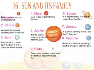 1. Mercury 2. Venus 3. Earth Mercury is the second smallest planet. Venus is the second nearest planet to the sun. Earth is the 3 rd  planet from the Sun; it is the planet on which we live. 4. Mars Mars is the 4 th  planet from the Sun. 5. Jupiter It is the largest  planet and the 5 th   from the Sun. 6. Saturn 7. Uranus It is also a very big planet. It is the 7 th  from sun 8. Neptune Neptune is also the very large. It is the 8 th  planet from the Sun. 9. Pluto Pluto is the smallest planet and the farthest known from the Sun. 16  SUN AND ITS FAMILY It is a giant planet. It is the 6 th  planet from the Sun. 