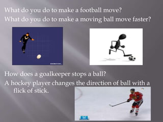 What do you do to make a football move?
What do you do to make a moving ball move faster?
How does a goalkeeper stops a ball?
A hockey player changes the direction of ball with a
flick of stick.
 