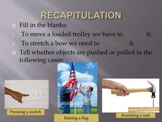  Fill in the blanks:
1. To move a loaded trolley we have to it.
2. To stretch a bow we need to it.
 Tell whether objects are pushed or pulled in the
following cases:
Raising a flag
Pressing a switch
Knocking a nail
 