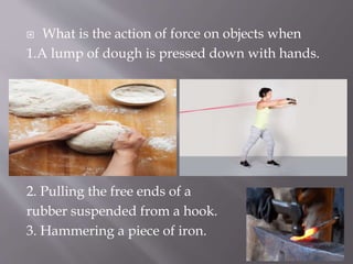  What is the action of force on objects when
1.A lump of dough is pressed down with hands.
2. Pulling the free ends of a
rubber suspended from a hook.
3. Hammering a piece of iron.
 