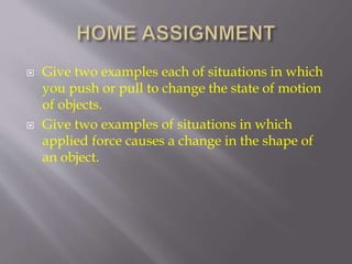  Give two examples each of situations in which
you push or pull to change the state of motion
of objects.
 Give two examples of situations in which
applied force causes a change in the shape of
an object.
 