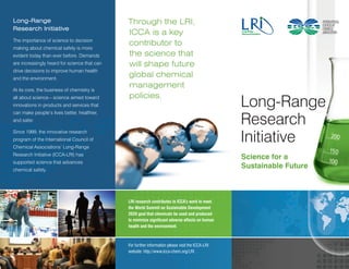 Long-Range                                    Through the LRI,
Research Initiative
                                              ICCA is a key
The importance of science to decision
                                              contributor to
making about chemical safety is more
evident today than ever before. Demands       the science that
are increasingly heard for science that can   will shape future
drive decisions to improve human health
and the environment.
                                              global chemical
At its core, the business of chemistry is
                                              management
                                              policies.
all about science – science aimed toward
innovations in products and services that                                                         Long-Range
                                                                                                  Research
can make people’s lives better, healthier,
and safer.



                                                                                                  Initiative
Since 1999, the innovative research
program of the International Council of
Chemical Associations’ Long-Range
Research Initiative (ICCA-LRI) has
                                                                                                  Science for a
supported science that advances
chemical safety.
                                                                                                  Sustainable Future



                                              LRI research contributes to ICCA’s work to meet
                                              the World Summit on Sustainable Development
                                              2020 goal that chemicals be used and produced
                                              to minimize significant adverse effects on human
                                              health and the environment.



                                              For further information please visit the ICCA-LRI
                                              website: http://www.icca-chem.org/LRI
 